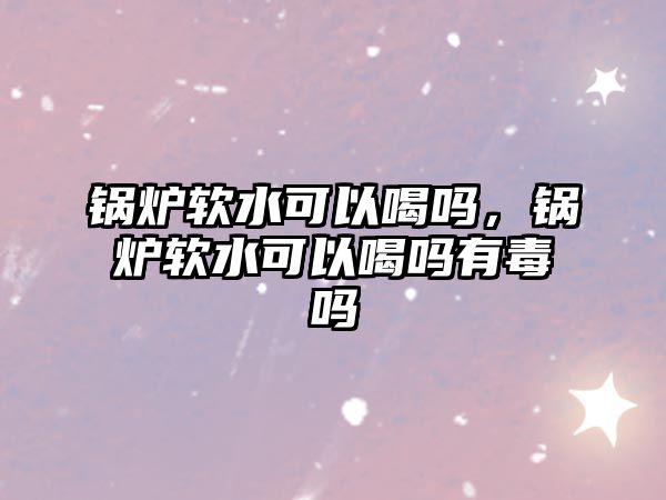 鍋爐軟水可以喝嗎，鍋爐軟水可以喝嗎有毒嗎