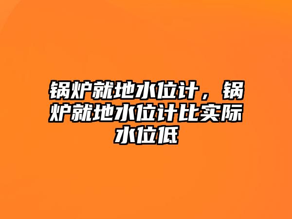 鍋爐就地水位計，鍋爐就地水位計比實際水位低