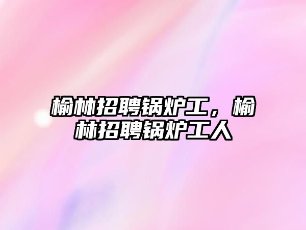 榆林招聘锅炉工，榆林招聘锅炉工人