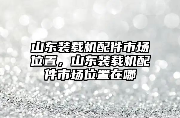 山東裝載機(jī)配件市場(chǎng)位置，山東裝載機(jī)配件市場(chǎng)位置在哪