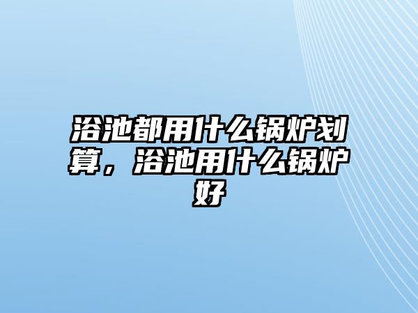 浴池都用什么鍋爐劃算，浴池用什么鍋爐好