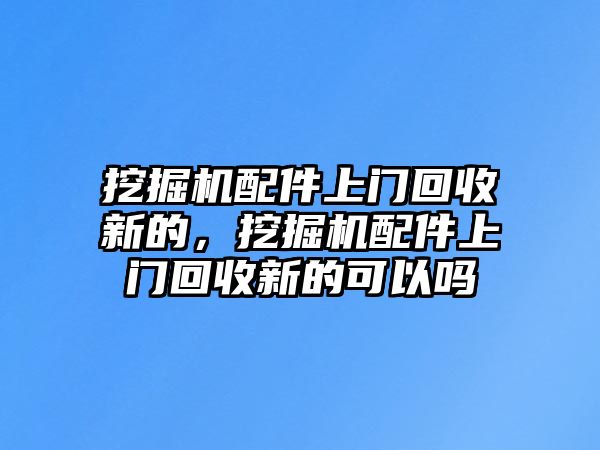 挖掘機配件上門回收新的，挖掘機配件上門回收新的可以嗎