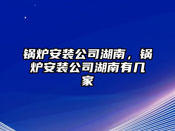 鍋爐安裝公司湖南，鍋爐安裝公司湖南有幾家