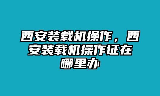 西安裝載機操作，西安裝載機操作證在哪里辦