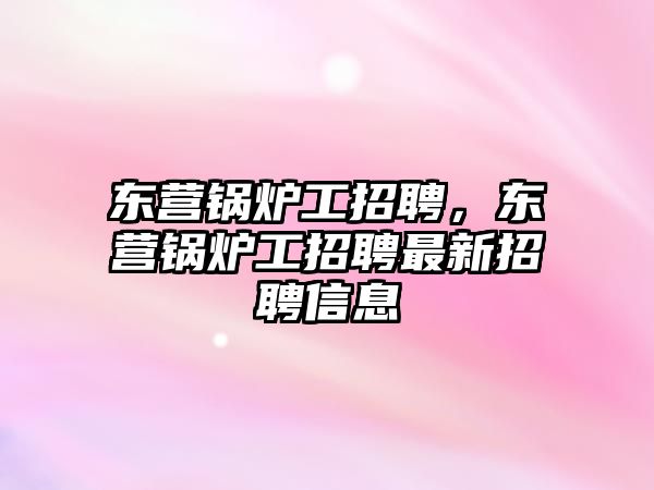 東營鍋爐工招聘，東營鍋爐工招聘最新招聘信息