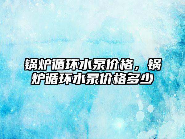 鍋爐循環水泵價格，鍋爐循環水泵價格多少