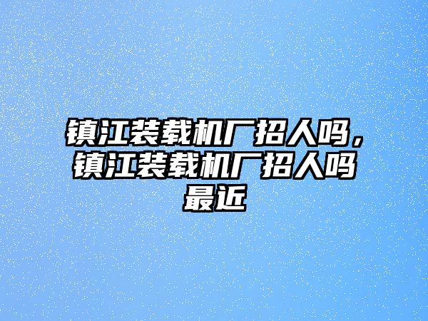 鎮(zhèn)江裝載機廠招人嗎，鎮(zhèn)江裝載機廠招人嗎最近