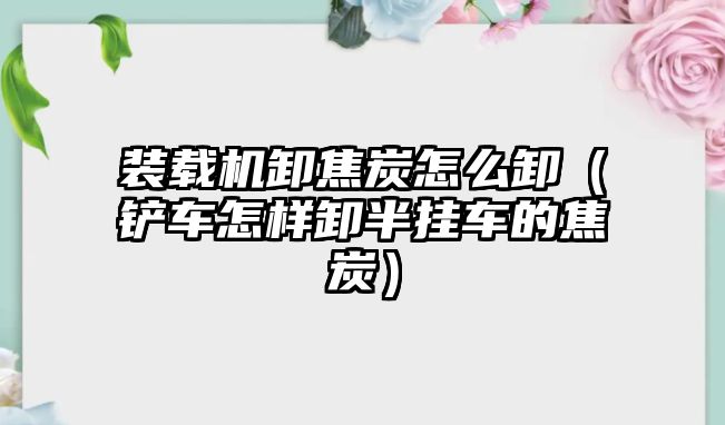 裝載機卸焦炭怎么卸（鏟車怎樣卸半掛車的焦炭）