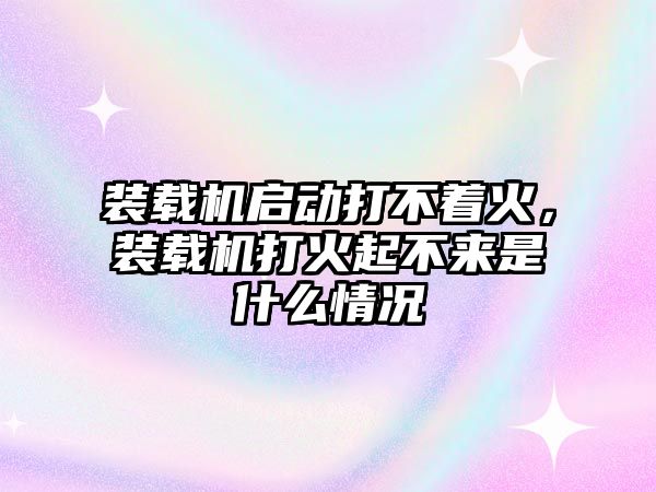 裝載機啟動打不著火，裝載機打火起不來是什么情況