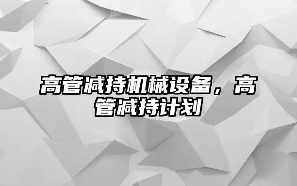 高管減持機械設備，高管減持計劃