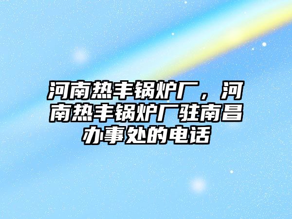 河南熱豐鍋爐廠，河南熱豐鍋爐廠駐南昌辦事處的電話