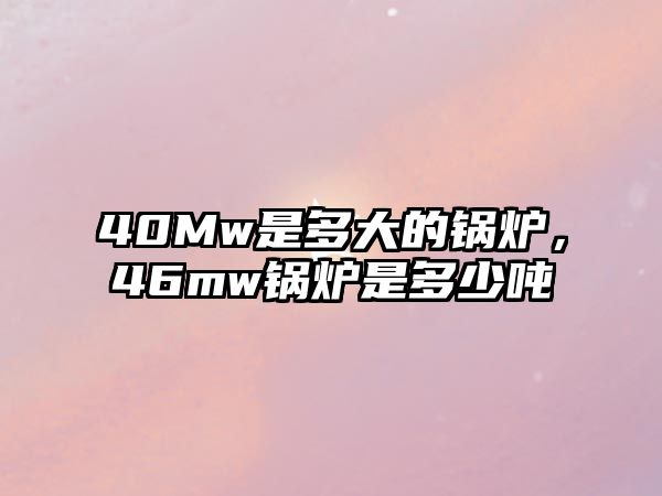 40Mw是多大的鍋爐，46mw鍋爐是多少噸