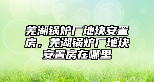 蕪湖鍋爐廠地塊安置房，蕪湖鍋爐廠地塊安置房在哪里