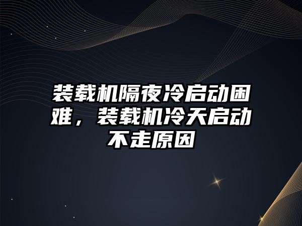 裝載機隔夜冷啟動困難，裝載機冷天啟動不走原因