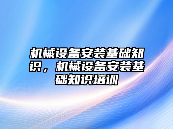 機(jī)械設(shè)備安裝基礎(chǔ)知識，機(jī)械設(shè)備安裝基礎(chǔ)知識培訓(xùn)