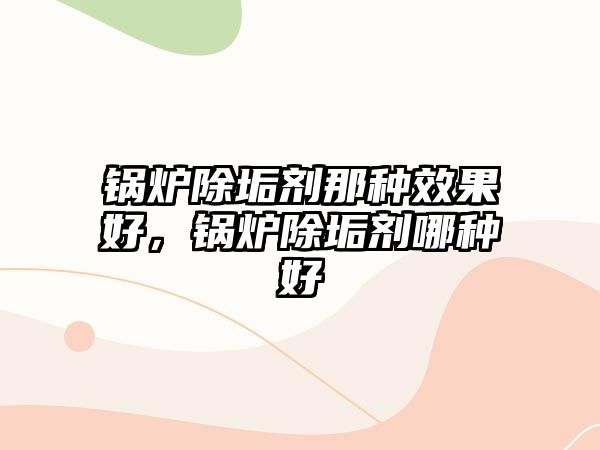 鍋爐除垢劑那種效果好，鍋爐除垢劑哪種好