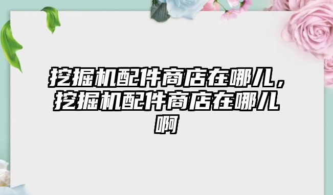 挖掘機配件商店在哪兒，挖掘機配件商店在哪兒啊