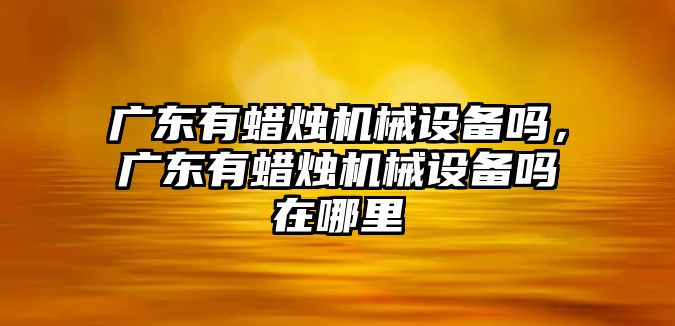 廣東有蠟燭機械設(shè)備嗎，廣東有蠟燭機械設(shè)備嗎在哪里