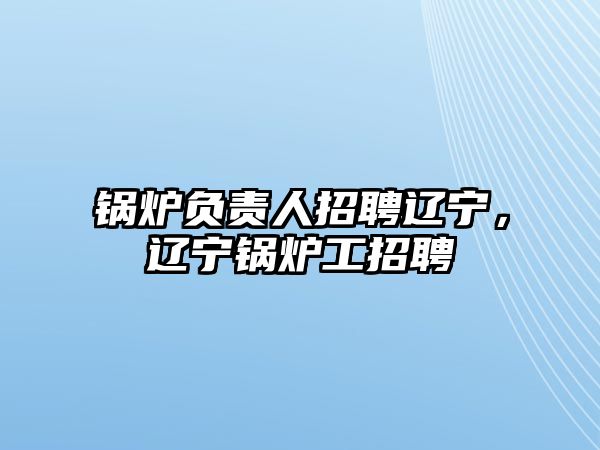 鍋爐負責人招聘遼寧，遼寧鍋爐工招聘