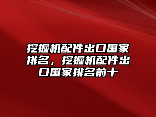 挖掘機配件出口國家排名，挖掘機配件出口國家排名前十