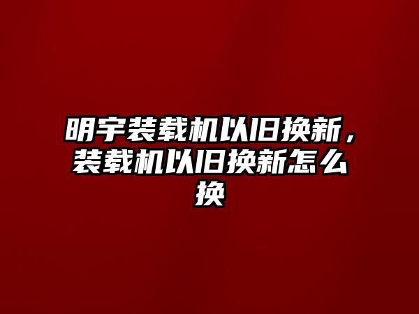 明宇裝載機(jī)以舊換新，裝載機(jī)以舊換新怎么換