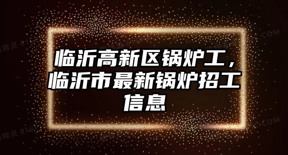 臨沂高新區鍋爐工，臨沂市最新鍋爐招工信息