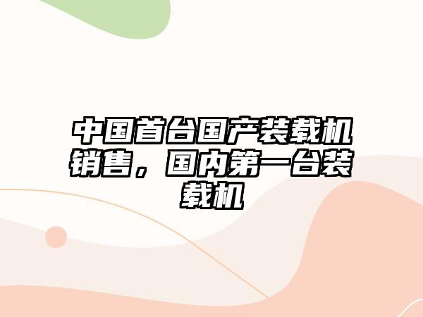 中國(guó)首臺(tái)國(guó)產(chǎn)裝載機(jī)銷售，國(guó)內(nèi)第一臺(tái)裝載機(jī)