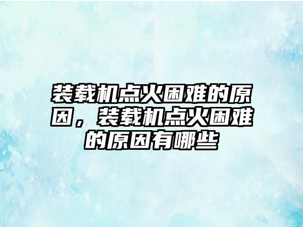 裝載機(jī)點(diǎn)火困難的原因，裝載機(jī)點(diǎn)火困難的原因有哪些