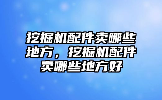 挖掘機配件賣哪些地方，挖掘機配件賣哪些地方好