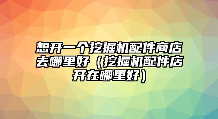 想開一個挖掘機配件商店去哪里好（挖掘機配件店開在哪里好）