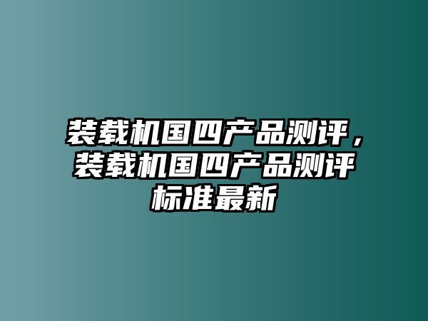 裝載機(jī)國(guó)四產(chǎn)品測(cè)評(píng)，裝載機(jī)國(guó)四產(chǎn)品測(cè)評(píng)標(biāo)準(zhǔn)最新