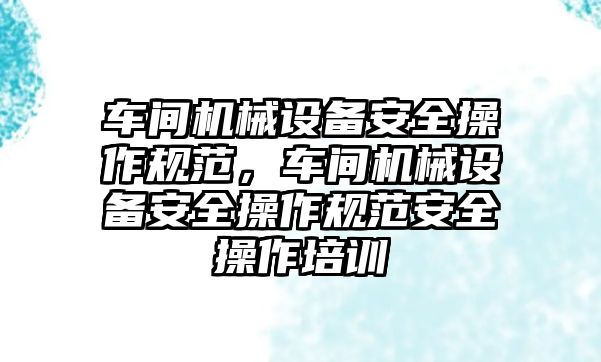 車間機械設備安全操作規范，車間機械設備安全操作規范安全操作培訓