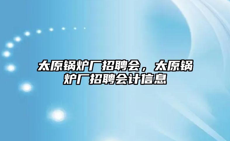 太原鍋爐廠招聘會，太原鍋爐廠招聘會計信息