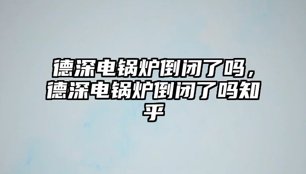 德深電鍋爐倒閉了嗎，德深電鍋爐倒閉了嗎知乎