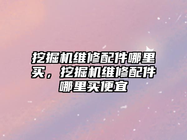 挖掘機維修配件哪里買，挖掘機維修配件哪里買便宜