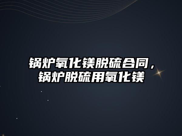 鍋爐氧化鎂脫硫合同，鍋爐脫硫用氧化鎂