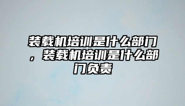 裝載機培訓(xùn)是什么部門，裝載機培訓(xùn)是什么部門負(fù)責(zé)