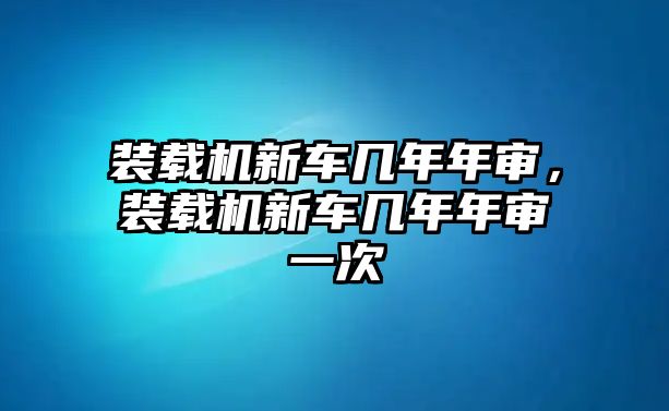 裝載機新車幾年年審，裝載機新車幾年年審一次