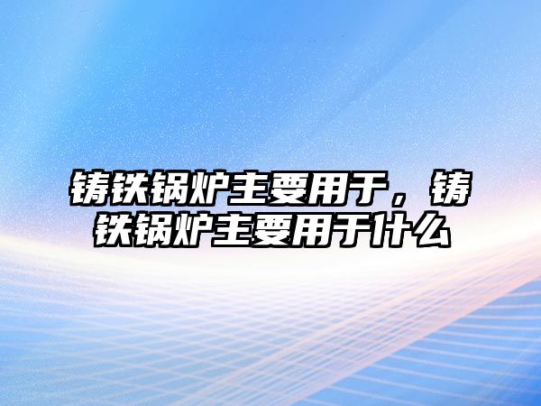 鑄鐵鍋爐主要用于，鑄鐵鍋爐主要用于什么