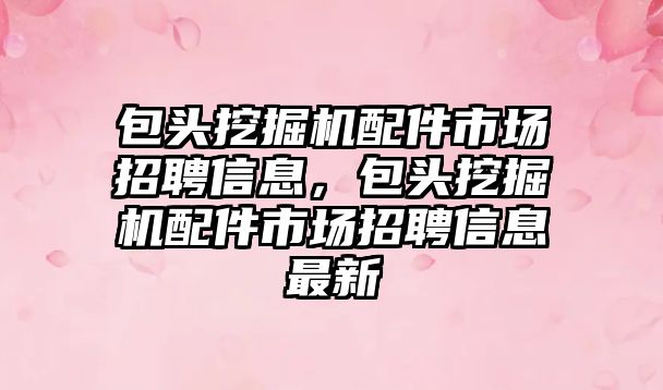 包頭挖掘機配件市場招聘信息，包頭挖掘機配件市場招聘信息最新