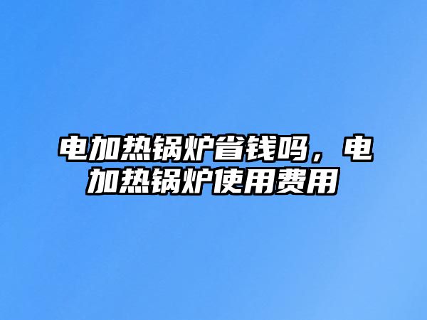 電加熱鍋爐省錢嗎，電加熱鍋爐使用費用