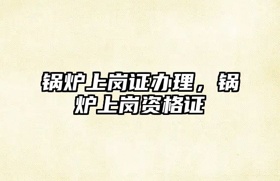 鍋爐上崗證辦理，鍋爐上崗資格證