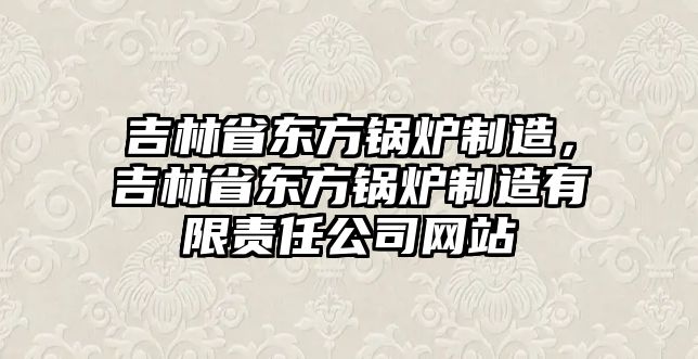 吉林省東方鍋爐制造，吉林省東方鍋爐制造有限責任公司網站