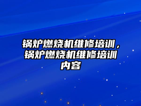 鍋爐燃燒機維修培訓，鍋爐燃燒機維修培訓內容