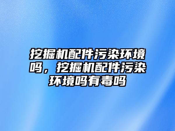 挖掘機配件污染環(huán)境嗎，挖掘機配件污染環(huán)境嗎有毒嗎