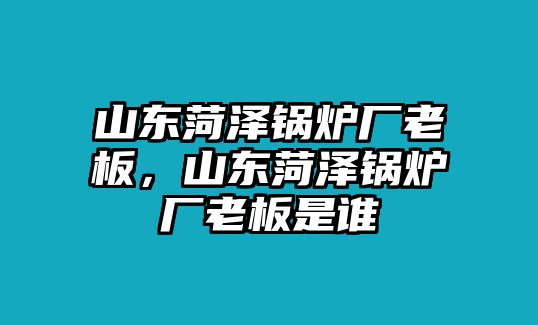 山東菏澤鍋爐廠老板，山東菏澤鍋爐廠老板是誰