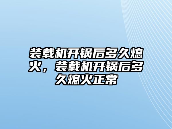 裝載機開鍋后多久熄火，裝載機開鍋后多久熄火正常