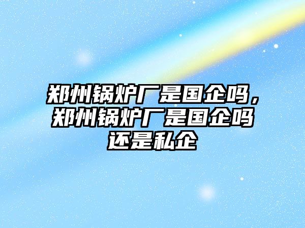 鄭州鍋爐廠是國(guó)企嗎，鄭州鍋爐廠是國(guó)企嗎還是私企