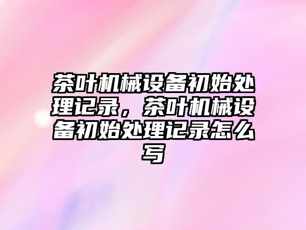 茶葉機械設備初始處理記錄，茶葉機械設備初始處理記錄怎么寫