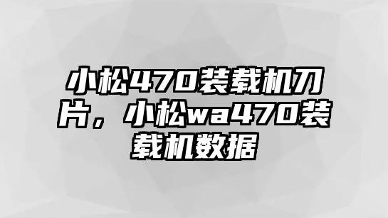 小松470裝載機刀片，小松wa470裝載機數據